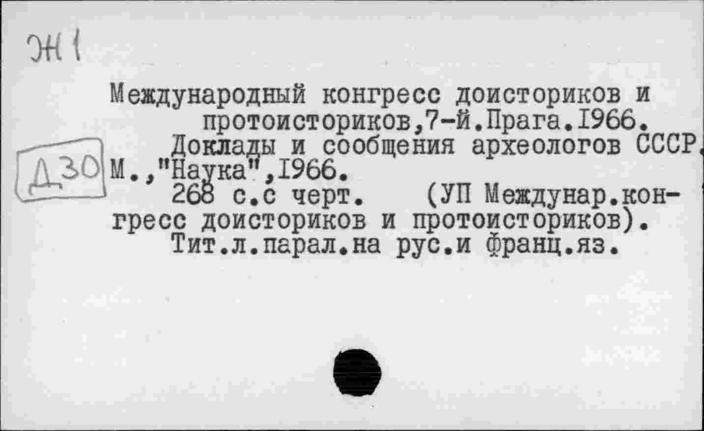 ﻿Доклады
Международный конгресс доисториков и ист ориков,7-й.Прага.1966. и сообщения археологов СССР 1966.
черт. (УП Междунар.конгресс доисториков и протоисториков).
Тит.л.парал.на рус.и франц.яз.